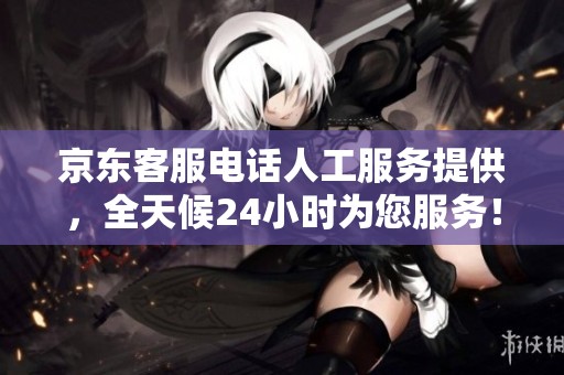 京东客服电话人工服务提供，全天候24小时为您服务！