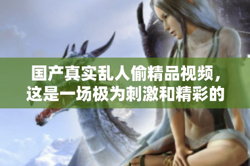 国产真实乱人偷精品视频，这是一场极为刺激和精彩的视觉盛宴
