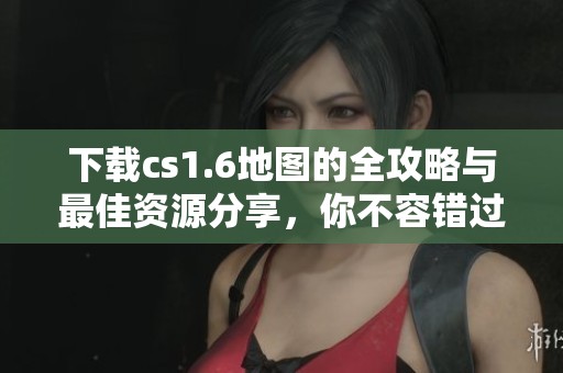 下载cs1.6地图的全攻略与最佳资源分享，你不容错过！