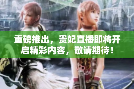 重磅推出，贵妃直播即将开启精彩内容，敬请期待！