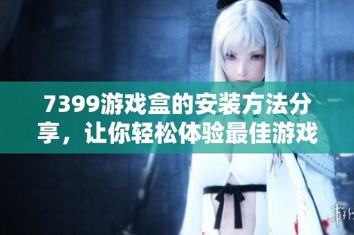 7399游戏盒的安装方法分享，让你轻松体验最佳游戏乐趣。