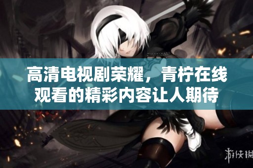 高清电视剧荣耀，青柠在线观看的精彩内容让人期待