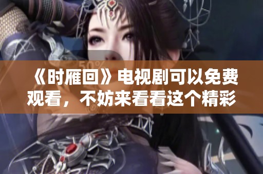 《时雁回》电视剧可以免费观看，不妨来看看这个精彩故事吧