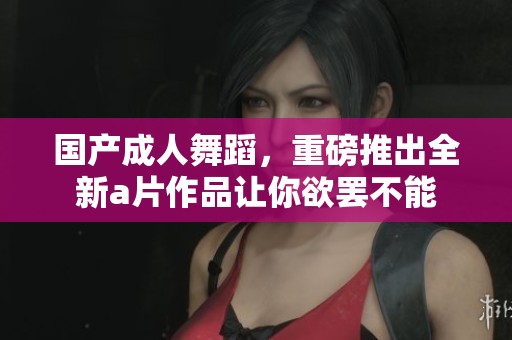 国产**舞蹈，重磅推出全新**作品让你欲罢不能