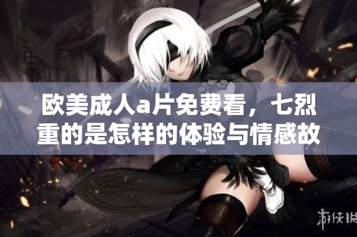 欧美****免费看，七烈重的是怎样的体验与情感故事分享