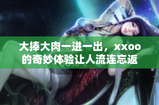 大捧大肉一进一出，xxoo的奇妙体验让人流连忘返