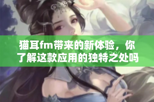 猫耳fm带来的新体验，你了解这款应用的独特之处吗