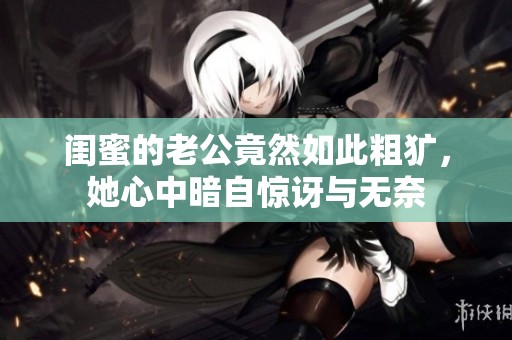 闺蜜的老公竟然如此粗犷，她心中暗自惊讶与无奈