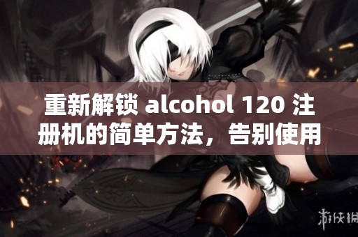 重新解锁 alcohol 120 注册机的简单方法，告别使用限制，实现全面功能