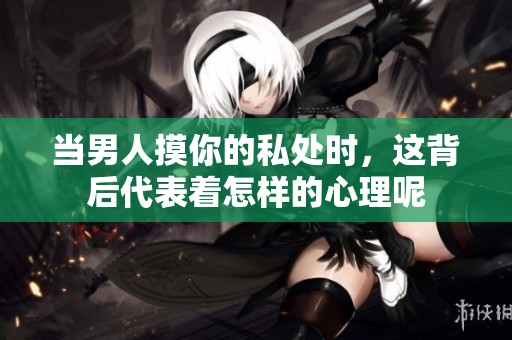 当男人摸你的私处时，这背后代表着怎样的心理呢