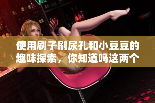 使用刷子刷尿孔和小豆豆的趣味探索，你知道吗这两个过程不一样吗