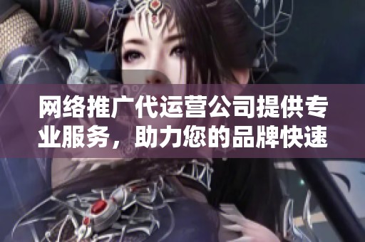 网络推广代运营公司提供专业服务，助力您的品牌快速发展与提升知名度