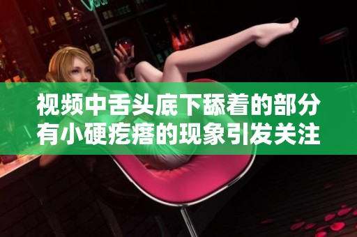 视频中舌头底下舔着的部分有小硬疙瘩的现象引发关注