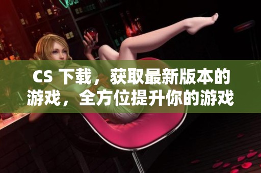 CS 下载，获取最新版本的游戏，全方位提升你的游戏体验与乐趣