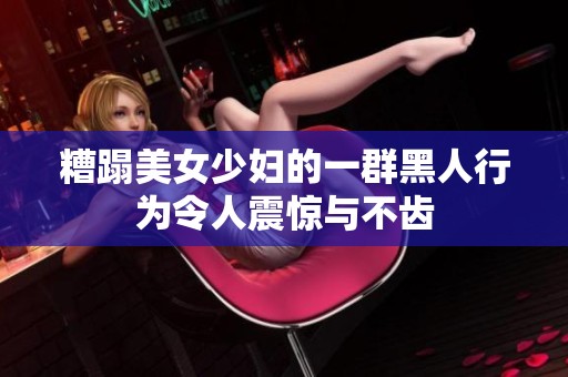 糟蹋美女少妇的一群黑人行为令人震惊与不齿