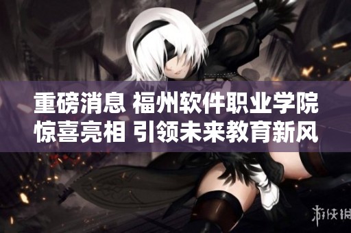 重磅消息 福州软件职业学院惊喜亮相 引领未来教育新风潮
