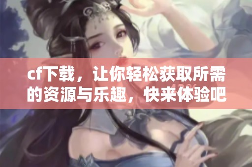 cf下载，让你轻松获取所需的资源与乐趣，快来体验吧