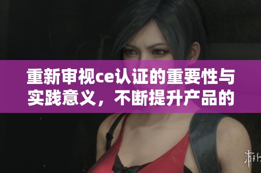 重新审视ce认证的重要性与实践意义，不断提升产品的合规性和竞争力