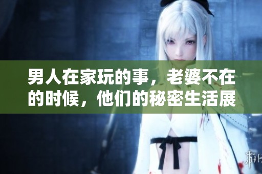 男人在家玩的事，老婆不在的时候，他们的秘密生活展现无遗