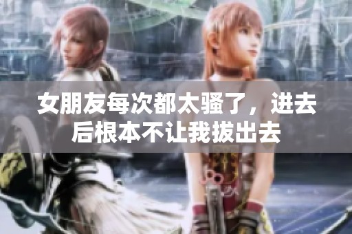 女朋友每次都太骚了，进去后根本不让我拔出去