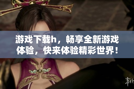 游戏下载h，畅享全新游戏体验，快来体验精彩世界！