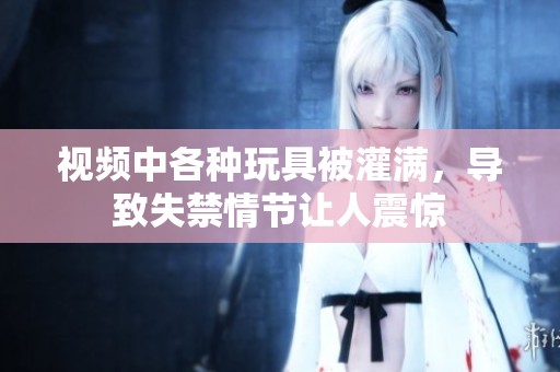 视频中各种玩具被灌满，导致失禁情节让人震惊