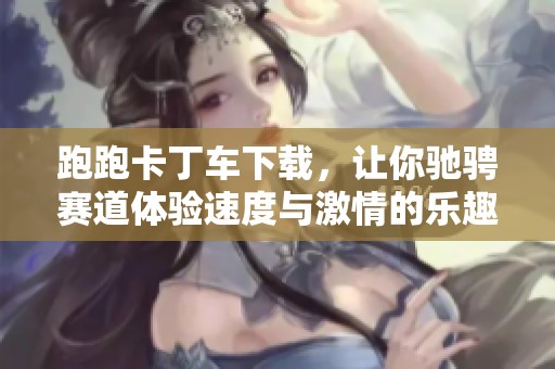 跑跑卡丁车下载，让你驰骋赛道体验速度与激情的乐趣