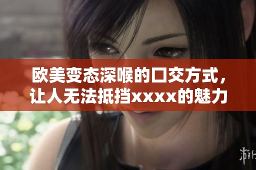欧美变态深喉的囗交方式，让人无法抵挡xxxx的魅力