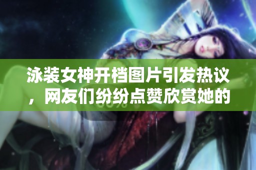 泳装女神开档图片引发热议，网友们纷纷点赞欣赏她的魅力