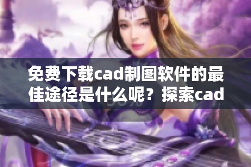 免费下载cad制图软件的最佳途径是什么呢？探索cad制图软件下载的各种选择！