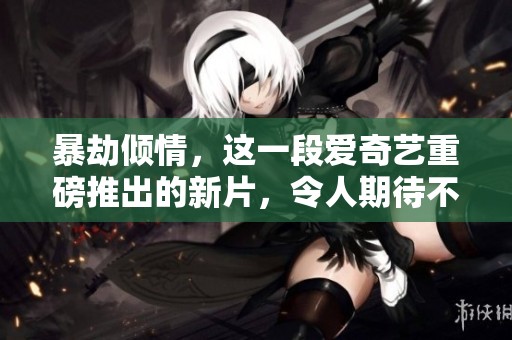 暴劫倾情，这一段爱奇艺重磅推出的新片，令人期待不已！
