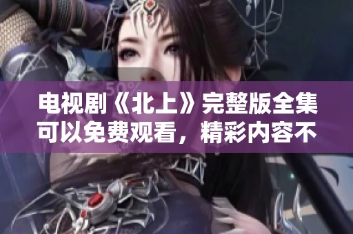 电视剧《北上》完整版全集可以免费观看，精彩内容不容错过！