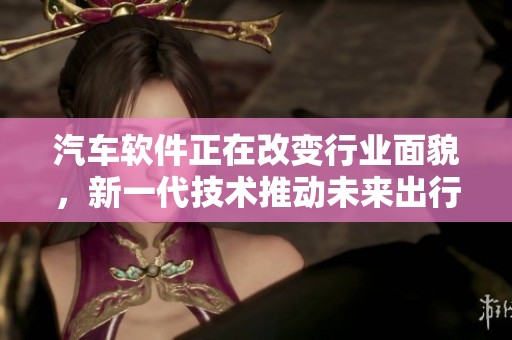 汽车软件正在改变行业面貌，新一代技术推动未来出行创新发展