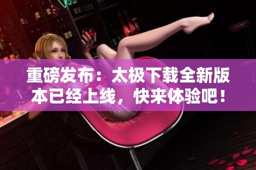 重磅发布：太极下载全新版本已经上线，快来体验吧！