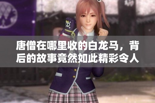 唐僧在哪里收的白龙马，背后的故事竟然如此精彩令人惊叹