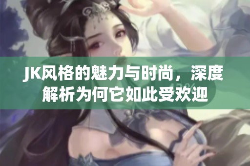 JK风格的魅力与时尚，深度解析为何它如此受欢迎
