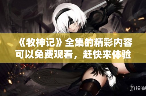 《牧神记》全集的精彩内容可以免费观看，赶快来体验吧！