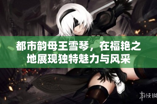 都市韵母王雪琴，在福艳之地展现独特魅力与风采