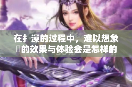 在扌澡的过程中，难以想象畐的效果与体验会是怎样的