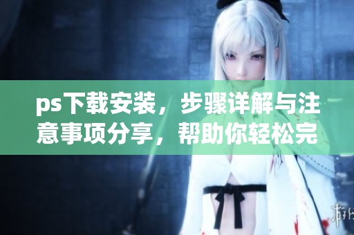 ps下载安装，步骤详解与注意事项分享，帮助你轻松完成安装操作