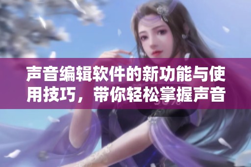 声音编辑软件的新功能与使用技巧，带你轻松掌握声音处理的奥秘