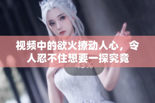 视频中的欲火撩动人心，令人忍不住想要一探究竟