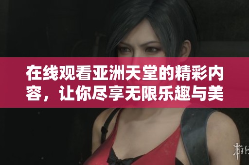 在线观看亚洲天堂的精彩内容，让你尽享无限乐趣与美好时光