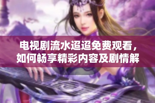电视剧流水迢迢免费观看，如何畅享精彩内容及剧情解析