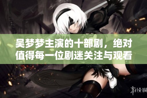 吴梦梦主演的十部剧，绝对值得每一位剧迷关注与观看