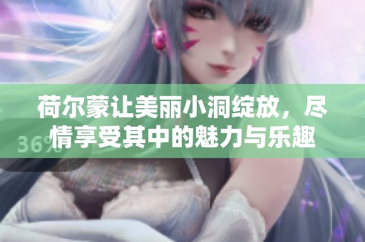 荷尔蒙让美丽小洞绽放，尽情享受其中的魅力与乐趣