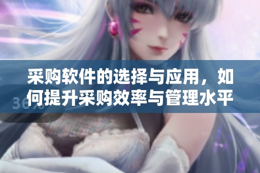 采购软件的选择与应用，如何提升采购效率与管理水平