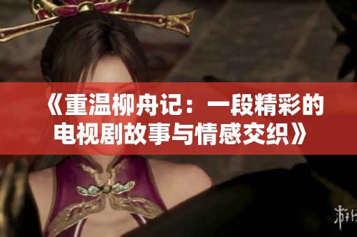 《重温柳舟记：一段精彩的电视剧故事与情感交织》