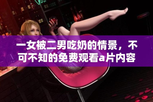 一女被二男吃奶的情景，不可不知的免费观看**内容