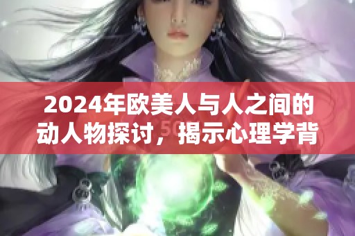 2024年欧美人与人之间的动人物探讨，揭示心理学背后的奥秘